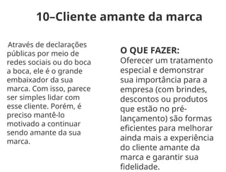 10–Cliente amante da marca
Através de declarações
públicas por meio de
redes sociais ou do boca
a boca, ele é o grande
embaixador da sua
marca. Com isso, parece
ser simples lidar com
esse cliente. Porém, é
preciso mantê-lo
motivado a continuar
sendo amante da sua
marca.
O QUE FAZER:
Oferecer um tratamento
especial e demonstrar
sua importância para a
empresa (com brindes,
descontos ou produtos
que estão no pré-
lançamento) são formas
eficientes para melhorar
ainda mais a experiência
do cliente amante da
marca e garantir sua
fidelidade.
 