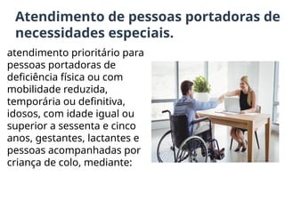 Atendimento de pessoas portadoras de
necessidades especiais.
atendimento prioritário para
pessoas portadoras de
deficiência física ou com
mobilidade reduzida,
temporária ou definitiva,
idosos, com idade igual ou
superior a sessenta e cinco
anos, gestantes, lactantes e
pessoas acompanhadas por
criança de colo, mediante:
 