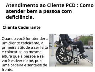 Atendimento ao Cliente PCD : Como
atender bem a pessoa com
deficiência.
Cliente Cadeirante
Quando você for atender a
um cliente cadeirante, a
primeira atitude a ser feita
é colocar-se na mesma
altura que a pessoa e se
você estiver de pé, puxe
uma cadeira e sente-se de
frente.
 