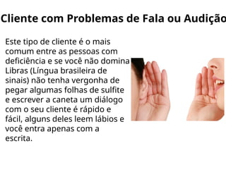 Cliente com Problemas de Fala ou Audição
Este tipo de cliente é o mais
comum entre as pessoas com
deficiência e se você não domina
Libras (Língua brasileira de
sinais) não tenha vergonha de
pegar algumas folhas de sulfite
e escrever a caneta um diálogo
com o seu cliente é rápido e
fácil, alguns deles leem lábios e
você entra apenas com a
escrita.
 