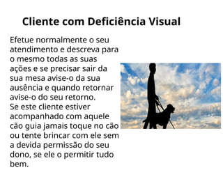 Cliente com Deficiência Visual
Efetue normalmente o seu
atendimento e descreva para
o mesmo todas as suas
ações e se precisar sair da
sua mesa avise-o da sua
ausência e quando retornar
avise-o do seu retorno.
Se este cliente estiver
acompanhado com aquele
cão guia jamais toque no cão
ou tente brincar com ele sem
a devida permissão do seu
dono, se ele o permitir tudo
bem.
 