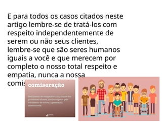 E para todos os casos citados neste
artigo lembre-se de tratá-los com
respeito independentemente de
serem ou não seus clientes,
lembre-se que são seres humanos
iguais a você e que merecem por
completo o nosso total respeito e
empatia, nunca a nossa
comiseração.
 