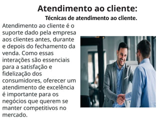 Atendimento ao cliente:
Técnicas de atendimento ao cliente.
Atendimento ao cliente é o
suporte dado pela empresa
aos clientes antes, durante
e depois do fechamento da
venda. Como essas
interações são essenciais
para a satisfação e
fidelização dos
consumidores, oferecer um
atendimento de excelência
é importante para os
negócios que querem se
manter competitivos no
mercado.
 
