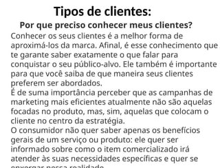 Tipos de clientes:
Por que preciso conhecer meus clientes?
Conhecer os seus clientes é a melhor forma de
aproximá-los da marca. Afinal, é esse conhecimento que
te garante saber exatamente o que falar para
conquistar o seu público-alvo. Ele também é importante
para que você saiba de que maneira seus clientes
preferem ser abordados.
É de suma importância perceber que as campanhas de
marketing mais eficientes atualmente não são aquelas
focadas no produto, mas, sim, aquelas que colocam o
cliente no centro da estratégia.
O consumidor não quer saber apenas os benefícios
gerais de um serviço ou produto: ele quer ser
informado sobre como o item comercializado irá
atender às suas necessidades específicas e quer se
 