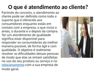 O que é atendimento ao cliente?
Partindo do conceito, o atendimento ao
cliente pode ser definido como todo o
suporte que é oferecido aos
consumidores enquanto estão em
contato com a empresa, o que inclui o
antes, o durante e o depois da compra.
Ter um atendimento de qualidade
significa estar disponível para
responder os consumidores da melhor
maneira possível, de forma ágil e com
qualidade. O objetivo é realmente
resolver as dificuldades dessas pessoas
de modo que elas se sintam satisfeitas
no uso do seu produto ou serviço e no
relacionamento com a sua empresa de
modo geral.
 