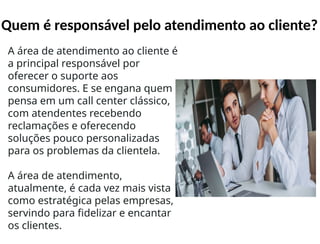 Quem é responsável pelo atendimento ao cliente?
A área de atendimento ao cliente é
a principal responsável por
oferecer o suporte aos
consumidores. E se engana quem
pensa em um call center clássico,
com atendentes recebendo
reclamações e oferecendo
soluções pouco personalizadas
para os problemas da clientela.
A área de atendimento,
atualmente, é cada vez mais vista
como estratégica pelas empresas,
servindo para fidelizar e encantar
os clientes.
 