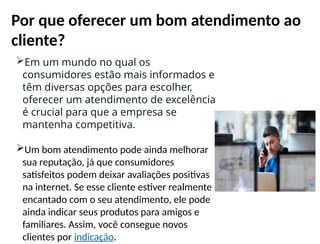 Por que oferecer um bom atendimento ao
cliente?
Em um mundo no qual os
consumidores estão mais informados e
têm diversas opções para escolher,
oferecer um atendimento de excelência
é crucial para que a empresa se
mantenha competitiva.
Um bom atendimento pode ainda melhorar
sua reputação, já que consumidores
satisfeitos podem deixar avaliações positivas
na internet. Se esse cliente estiver realmente
encantado com o seu atendimento, ele pode
ainda indicar seus produtos para amigos e
familiares. Assim, você consegue novos
clientes por indicação.
 
