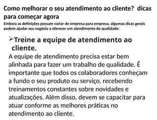 Como melhorar o seu atendimento ao cliente? dicas
para começar agora
Embora as definições possam variar de empresa para empresa, algumas dicas gerais
podem ajudar seu negócio a oferecer um atendimento de qualidade:
Treine a equipe de atendimento ao
cliente.
A equipe de atendimento precisa estar bem
alinhada para fazer um trabalho de qualidade. É
importante que todos os colaboradores conheçam
a fundo o seu produto ou serviço, recebendo
treinamentos constantes sobre novidades e
atualizações. Além disso, devem se capacitar para
atuar conforme as melhores práticas no
atendimento ao cliente.
 