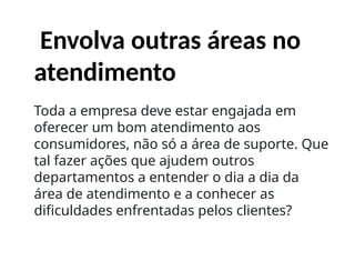 Envolva outras áreas no
atendimento
Toda a empresa deve estar engajada em
oferecer um bom atendimento aos
consumidores, não só a área de suporte. Que
tal fazer ações que ajudem outros
departamentos a entender o dia a dia da
área de atendimento e a conhecer as
dificuldades enfrentadas pelos clientes?
 