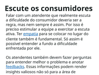 Escute os consumidores
Falar com um atendente que realmente escuta
a dificuldade do consumidor deveria ser a
regra, mas nem sempre é assim. Por isso é
preciso estimular a equipe a exercitar a escuta
ativa. Ter empatia para se colocar no lugar do
cliente também é fundamental. Só assim é
possível entender a fundo a dificuldade
enfrentada por ele.
Os atendentes também devem fazer perguntas
para entender melhor o problema e anotar
feedbacks. Essas informações podem render
insights valiosos não só para a área de
 