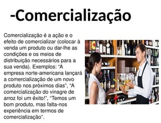 -Comercialização
Comercialização é a ação e o
efeito de comercializar (colocar à
venda um produto ou dar-lhe as
condições e os meios de
distribuição necessários para a
sua venda). Exemplos: “A
empresa norte-americana lançará
a comercialização de um novo
produto nos próximos dias”, “A
comercialização do vinagre de
arroz foi um êxito!”, “Temos um
bom produto, mas falta-nos
experiência em termos de
comercialização”.
 