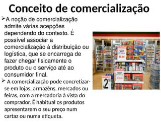 Conceito de comercialização
A noção de comercialização
admite várias acepções
dependendo do contexto. É
possível associar a
comercialização à distribuição ou
logística, que se encarrega de
fazer chegar fisicamente o
produto ou o serviço até ao
consumidor final.
 A comercialização pode concretizar-
se em lojas, armazéns, mercados ou
feiras, com a mercadoria à vista do
comprador. É habitual os produtos
apresentarem o seu preço num
cartaz ou numa etiqueta.
 