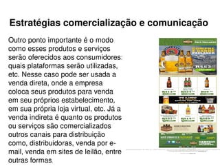 Estratégias comercialização e comunicação
Outro ponto importante é o modo
como esses produtos e serviços
serão oferecidos aos consumidores:
quais plataformas serão utilizadas,
etc. Nesse caso pode ser usada a
venda direta, onde a empresa
coloca seus produtos para venda
em seu próprios estabelecimento,
em sua própria loja virtual, etc. Já a
venda indireta é quanto os produtos
ou serviços são comercializados
outros canais para distribuição
como, distribuidoras, venda por e-
mail, venda em sites de leilão, entre
outras formas.
 