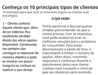 Conheça os 10 principais tipos de clientes
10 exemplos para que você se sinta mais seguro ao montar suas
estratégias.
1 – Cliente confuso:
Aquele cliente que, além
de ser indeciso, fica
totalmente perdido
diante das várias opções
disponíveis. Geralmente,
ele também não
consegue se expressar de
maneira objetiva e pode
se mostrar um pouco
inseguro ou confuso ao
explicar o que deseja.
O QUE FAZER:
Tenha paciência e faça perguntas
simples para entender do que o
cliente precisa. Com as respostas,
você pode analisá-las e ter as
melhores soluções para o problema
do consumidor. Para evitar
desorientação e perda de foco, o
interessante é limitar o número de
opções. Além disso, transmitir
segurança e confiança durante o
atendimento deixa esse cliente
confuso mais tranquilo e certo de
que seu obstáculo será resolvido.
 