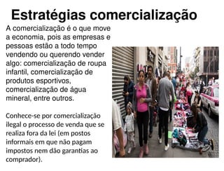 A comercialização é o que move
a economia, pois as empresas e
pessoas estão a todo tempo
vendendo ou querendo vender
algo: comercialização de roupa
infantil, comercialização de
produtos esportivos,
comercialização de água
mineral, entre outros.
Conhece-se por comercialização
ilegal o processo de venda que se
realiza fora da lei (em postos
informais em que não pagam
impostos nem dão garantias ao
comprador).
Estratégias comercialização
 