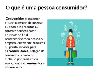 O que é uma pessoa consumidor?
Consumidor é qualquer
pessoa ou grupo de pessoas
que compra produtos ou
contrata serviços como
destinatário final.
Fornecedor é toda pessoa ou
empresa que vende produtos
ou presta serviços para
os consumidores. Relação de
consumo é a troca de
dinheiro por produto ou
serviço entre o consumidor e
o fornecedor..
 