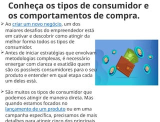 Conheça os tipos de consumidor e
os comportamentos de compra.
 Ao criar um novo negócio, um dos
maiores desafios do empreendedor está
em cativar e descobrir como atingir da
melhor forma todos os tipos de
consumidor.
 Antes de iniciar estratégias que envolvam
metodologias complexas, é necessário
enxergar com clareza e exatidão quem
são os possíveis consumidores para o seu
produto e entender em qual etapa cada
um deles está.
 São muitos os tipos de consumidor que
podemos atingir de maneira direta. Mas
quando estamos focados no
lançamento de um produto ou em uma
campanha específica, precisamos de mais
 