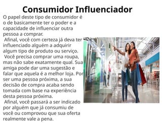 Consumidor Influenciador
O papel deste tipo de consumidor é
o de basicamente ter o poder e a
capacidade de influenciar outra
pessoa a comprar.
Afinal, você com certeza já deva ter
influenciado alguém a adquirir
algum tipo de produto ou serviço.
Você precisa comprar uma roupa,
mas não sabe exatamente qual. Sua
amiga pode dar uma sugestão e
falar que aquela é a melhor loja. Por
ser uma pessoa próxima, a sua
decisão de compra acaba sendo
tomada com base na experiência
desta pessoa próxima.
Afinal, você passará a ser indicado
por alguém que já consumiu de
você ou comprovou que sua oferta
realmente vale a pena.
 