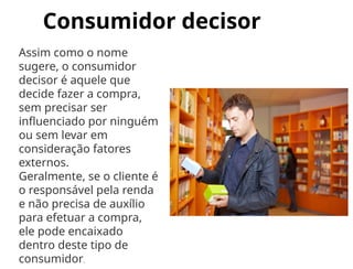 Consumidor decisor
Assim como o nome
sugere, o consumidor
decisor é aquele que
decide fazer a compra,
sem precisar ser
influenciado por ninguém
ou sem levar em
consideração fatores
externos.
Geralmente, se o cliente é
o responsável pela renda
e não precisa de auxílio
para efetuar a compra,
ele pode encaixado
dentro deste tipo de
consumidor.
 