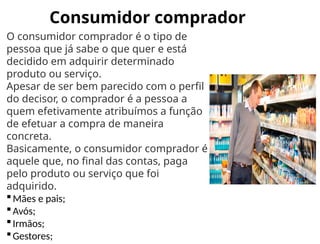 Consumidor comprador
O consumidor comprador é o tipo de
pessoa que já sabe o que quer e está
decidido em adquirir determinado
produto ou serviço.
Apesar de ser bem parecido com o perfil
do decisor, o comprador é a pessoa a
quem efetivamente atribuímos a função
de efetuar a compra de maneira
concreta.
Basicamente, o consumidor comprador é
aquele que, no final das contas, paga
pelo produto ou serviço que foi
adquirido.
Mães e pais;
Avós;
Irmãos;
Gestores;
 