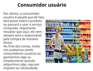 Consumidor usuário
Por último, o consumidor
usuário é aquele que de fato,
terá posse sobre o produto
ou passará a usar o serviço
comprado. Importante
ressaltar que aqui, ele nem
sempre será o responsável
pela compra de maneira
direta.
No final das contas, todos
nós acabamos sendo
consumidores usuários ao
ganharmos algo ou
simplesmente quando
adquirimos algo, seja por
impulso ou necessidade.
 