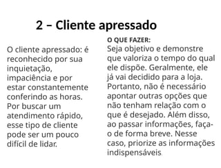 2 – Cliente apressado
O cliente apressado: é
reconhecido por sua
inquietação,
impaciência e por
estar constantemente
conferindo as horas.
Por buscar um
atendimento rápido,
esse tipo de cliente
pode ser um pouco
difícil de lidar.
O QUE FAZER:
Seja objetivo e demonstre
que valoriza o tempo do qual
ele dispõe. Geralmente, ele
já vai decidido para a loja.
Portanto, não é necessário
apontar outras opções que
não tenham relação com o
que é desejado. Além disso,
ao passar informações, faça-
o de forma breve. Nesse
caso, priorize as informações
indispensáveis.
 