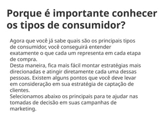 Porque é importante conhecer
os tipos de consumidor?
Agora que você já sabe quais são os principais tipos
de consumidor, você conseguirá entender
exatamente o que cada um representa em cada etapa
de compra.
Desta maneira, fica mais fácil montar estratégias mais
direcionadas e atingir diretamente cada uma dessas
pessoas. Existem alguns pontos que você deve levar
em consideração em sua estratégia de captação de
clientes.
Selecionamos abaixo os principais para te ajudar nas
tomadas de decisão em suas campanhas de
marketing.
 