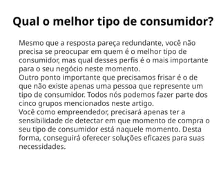 Qual o melhor tipo de consumidor?
Mesmo que a resposta pareça redundante, você não
precisa se preocupar em quem é o melhor tipo de
consumidor, mas qual desses perfis é o mais importante
para o seu negócio neste momento.
Outro ponto importante que precisamos frisar é o de
que não existe apenas uma pessoa que represente um
tipo de consumidor. Todos nós podemos fazer parte dos
cinco grupos mencionados neste artigo.
Você como empreendedor, precisará apenas ter a
sensibilidade de detectar em que momento de compra o
seu tipo de consumidor está naquele momento. Desta
forma, conseguirá oferecer soluções eficazes para suas
necessidades.
 