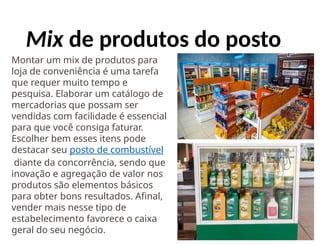 Mix de produtos do posto.
Montar um mix de produtos para
loja de conveniência é uma tarefa
que requer muito tempo e
pesquisa. Elaborar um catálogo de
mercadorias que possam ser
vendidas com facilidade é essencial
para que você consiga faturar.
Escolher bem esses itens pode
destacar seu posto de combustível
diante da concorrência, sendo que
inovação e agregação de valor nos
produtos são elementos básicos
para obter bons resultados. Afinal,
vender mais nesse tipo de
estabelecimento favorece o caixa
geral do seu negócio.
 