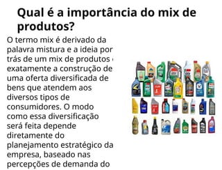 Qual é a importância do mix de
produtos?
O termo mix é derivado da
palavra mistura e a ideia por
trás de um mix de produtos é
exatamente a construção de
uma oferta diversificada de
bens que atendem aos
diversos tipos de
consumidores. O modo
como essa diversificação
será feita depende
diretamente do
planejamento estratégico da
empresa, baseado nas
percepções de demanda do
 