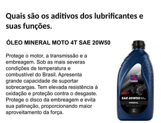 Quais são os aditivos dos lubrificantes e
suas funções.
ÓLEO MINERAL MOTO 4T SAE 20W50
Protege o motor, a transmissão e a
embreagem. Sob as mais severas
condições de temperatura e
combustível do Brasil. Apresenta
grande capacidade de suportar
sobrecargas. Tem elevada resistência à
oxidação e proteção contra o desgaste.
Protege o disco da embreagem e evita
sua patinação, proporcionando maior
aproveitamento da força.
 