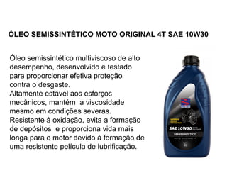 ÓLEO SEMISSINTÉTICO MOTO ORIGINAL 4T SAE 10W30
Óleo semissintético multiviscoso de alto
desempenho, desenvolvido e testado
para proporcionar efetiva proteção
contra o desgaste.
Altamente estável aos esforços
mecânicos, mantém a viscosidade
mesmo em condições severas.
Resistente à oxidação, evita a formação
de depósitos e proporciona vida mais
longa para o motor devido à formação de
uma resistente película de lubrificação.
 