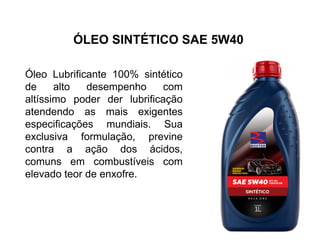 ÓLEO SINTÉTICO SAE 5W40
Óleo Lubrificante 100% sintético
de alto desempenho com
altíssimo poder der lubrificação
atendendo as mais exigentes
especificações mundiais. Sua
exclusiva formulação, previne
contra a ação dos ácidos,
comuns em combustíveis com
elevado teor de enxofre.
 