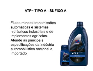 ATF= TIPO A - SUFIXO A
Fluido mineral transmissões
automáticas e sistemas
hidráulicos industriais e de
implementos agrícolas.
Atende as principais
especificações da indústria
automobilística nacional e
importado.
 