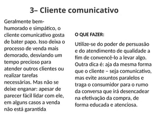3– Cliente comunicativo
Geralmente bem-
humorado e simpático, o
cliente comunicativo gosta
de bater papo. Isso deixa o
processo de venda mais
demorado, desviando um
tempo precioso para
atender outros clientes ou
realizar tarefas
necessárias. Mas não se
deixe enganar: apesar de
parecer fácil lidar com ele,
em alguns casos a venda
não está garantida.
O QUE FAZER:
Utilize-se do poder de persuasão
e do atendimento de qualidade a
fim de convencê-lo a levar algo.
Outra dica é: aja da mesma forma
que o cliente – seja comunicativo,
mas evite assuntos paralelos e
traga o consumidor para o rumo
da conversa que irá desencadear
na efetivação da compra, de
forma educada e atenciosa.
 