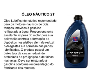 ÓLEO NÁUTICO 2T
Óleo Lubrificante náutico recomendado
para os motores náuticos de dois
tempos, movidos à gasolina
refrigerada a água. Proporciona uma
excelente limpeza do motor pois sua
aditivacão controla a formação de
depósitos nos pistões além de reduzir
o desgastes e a corrosão das partes
lubrificadas. O produto possui um
baixo teor de cinzas reduzindo
problemas de pré-ignição e de falhas
nas velas. Deve ser misturado à
gasolina conforme recomendação do
fabricante dos motores.
 