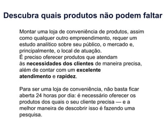 Descubra quais produtos não podem faltar
Montar uma loja de conveniência de produtos, assim
como qualquer outro empreendimento, requer um
estudo analítico sobre seu público, o mercado e,
principalmente, o local de atuação.
É preciso oferecer produtos que atendam
às necessidades dos clientes de maneira precisa,
além de contar com um excelente
atendimento e rapidez.
Para ser uma loja de conveniência, não basta ficar
aberta 24 horas por dia: é necessário oferecer os
produtos dos quais o seu cliente precisa — e a
melhor maneira de descobrir isso é fazendo uma
pesquisa.
 