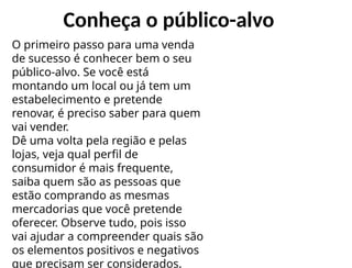 Conheça o público-alvo
O primeiro passo para uma venda
de sucesso é conhecer bem o seu
público-alvo. Se você está
montando um local ou já tem um
estabelecimento e pretende
renovar, é preciso saber para quem
vai vender.
Dê uma volta pela região e pelas
lojas, veja qual perfil de
consumidor é mais frequente,
saiba quem são as pessoas que
estão comprando as mesmas
mercadorias que você pretende
oferecer. Observe tudo, pois isso
vai ajudar a compreender quais são
os elementos positivos e negativos
que precisam ser considerados.
 