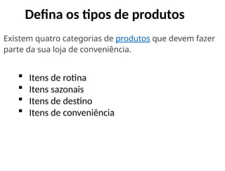 Defina os tipos de produtos
Existem quatro categorias de produtos que devem fazer
parte da sua loja de conveniência.
 Itens de rotina
 Itens sazonais
 Itens de destino
 Itens de conveniência
 