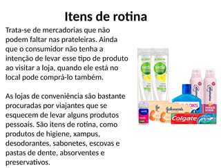 Trata-se de mercadorias que não
podem faltar nas prateleiras. Ainda
que o consumidor não tenha a
intenção de levar esse tipo de produto
ao visitar a loja, quando ele está no
local pode comprá-lo também.
As lojas de conveniência são bastante
procuradas por viajantes que se
esquecem de levar alguns produtos
pessoais. São itens de rotina, como
produtos de higiene, xampus,
desodorantes, sabonetes, escovas e
pastas de dente, absorventes e
preservativos.
Itens de rotina
 