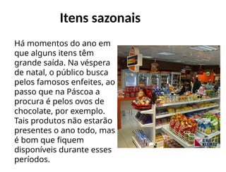 Itens sazonais
Há momentos do ano em
que alguns itens têm
grande saída. Na véspera
de natal, o público busca
pelos famosos enfeites, ao
passo que na Páscoa a
procura é pelos ovos de
chocolate, por exemplo.
Tais produtos não estarão
presentes o ano todo, mas
é bom que fiquem
disponíveis durante esses
períodos.
 