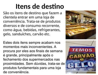 Itens de destino
São os itens de destino que fazem a
clientela entrar em uma loja de
conveniência. Trata-se de produtos
diversos e de consumo recorrente,
como água, bebidas, refrigerantes,
gelo, sanduíches, carvão etc.
Estes dois itens sempre acabam nos
momentos mais inconvenientes. A
procura por eles aos finais de semana
é grande, principalmente após o
fechamento dos supermercados nas
proximidades. Sem dúvidas, trata-se de
produtos fundamentais para uma loja
de conveniência.
 