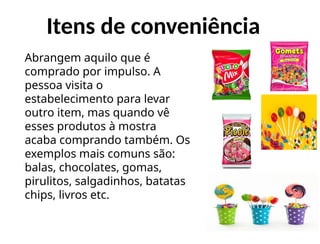 Itens de conveniência
Abrangem aquilo que é
comprado por impulso. A
pessoa visita o
estabelecimento para levar
outro item, mas quando vê
esses produtos à mostra
acaba comprando também. Os
exemplos mais comuns são:
balas, chocolates, gomas,
pirulitos, salgadinhos, batatas
chips, livros etc.
 