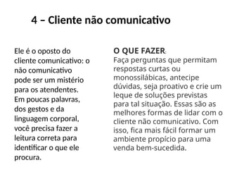 4 – Cliente não comunicativo
Ele é o oposto do
cliente comunicativo: o
não comunicativo
pode ser um mistério
para os atendentes.
Em poucas palavras,
dos gestos e da
linguagem corporal,
você precisa fazer a
leitura correta para
identificar o que ele
procura.
O QUE FAZER:
Faça perguntas que permitam
respostas curtas ou
monossilábicas, antecipe
dúvidas, seja proativo e crie um
leque de soluções previstas
para tal situação. Essas são as
melhores formas de lidar com o
cliente não comunicativo. Com
isso, fica mais fácil formar um
ambiente propício para uma
venda bem-sucedida.
 