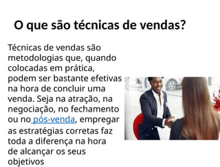 O que são técnicas de vendas?
Técnicas de vendas são
metodologias que, quando
colocadas em prática,
podem ser bastante efetivas
na hora de concluir uma
venda. Seja na atração, na
negociação, no fechamento
ou no pós-venda, empregar
as estratégias corretas faz
toda a diferença na hora
de alcançar os seus
objetivos.
 
