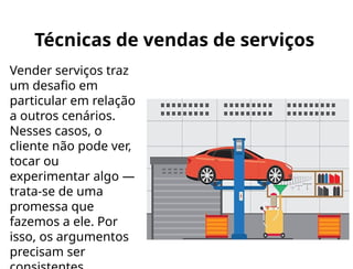 Técnicas de vendas de serviços
Vender serviços traz
um desafio em
particular em relação
a outros cenários.
Nesses casos, o
cliente não pode ver,
tocar ou
experimentar algo —
trata-se de uma
promessa que
fazemos a ele. Por
isso, os argumentos
precisam ser
 