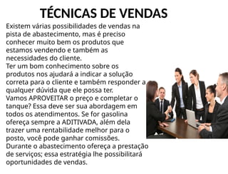 TÉCNICAS DE VENDAS
Existem várias possibilidades de vendas na
pista de abastecimento, mas é preciso
conhecer muito bem os produtos que
estamos vendendo e também as
necessidades do cliente.
Ter um bom conhecimento sobre os
produtos nos ajudará a indicar a solução
correta para o cliente e também responder a
qualquer dúvida que ele possa ter.
Vamos APROVEITAR o preço e completar o
tanque? Essa deve ser sua abordagem em
todos os atendimentos. Se for gasolina
ofereça sempre a ADITIVADA, além dela
trazer uma rentabilidade melhor para o
posto, você pode ganhar comissões.
Durante o abastecimento ofereça a prestação
de serviços; essa estratégia lhe possibilitará
oportunidades de vendas.
 