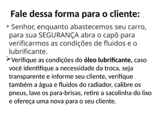 Fale dessa forma para o cliente:
 Senhor, enquanto abastecemos seu carro,
para sua SEGURANÇA abra o capô para
verificarmos as condições de fluidos e o
lubrificante.
Verifique as condições do óleo lubrificante, caso
você identifique a necessidade da troca, seja
transparente e informe seu cliente, verifique
também a água e fluídos do radiador, calibre os
pneus, lave os para-brisas, retire a sacolinha do lixo
e ofereça uma nova para o seu cliente.
 