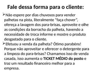 Fale dessa forma para o cliente:
Não espere por dias chuvosos para vender
palhetas na pista, literalmente “faça chover”,
ofereça a lavagem dos para-brisas, aproveite e olhe
as condições da borracha da palheta, havendo a
necessidade de troca informe e mostre o produto
desgastado para o cliente.
Efetuou a venda da palheta? Ótimo parabéns!
Porque não aproveitar e oferecer o detergente para
a limpeza do para-brisas? Chamamos isso de venda
casada, isso aumenta o TICKET MÉDIO do posto e
traz um resultado financeiro melhor para a
empresa.
 