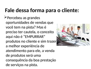 Percebeu as grandes
oportunidades de vendas que
você tem na pista? Mas é
preciso ter cautela, o conceito
aqui não é “EMPURRAR”
produtos no cliente e sim trazer
a melhor experiência de
atendimento para ele, a venda
de produtos será uma
consequência da boa prestação
de serviços na pista.
Fale dessa forma para o cliente:
 
